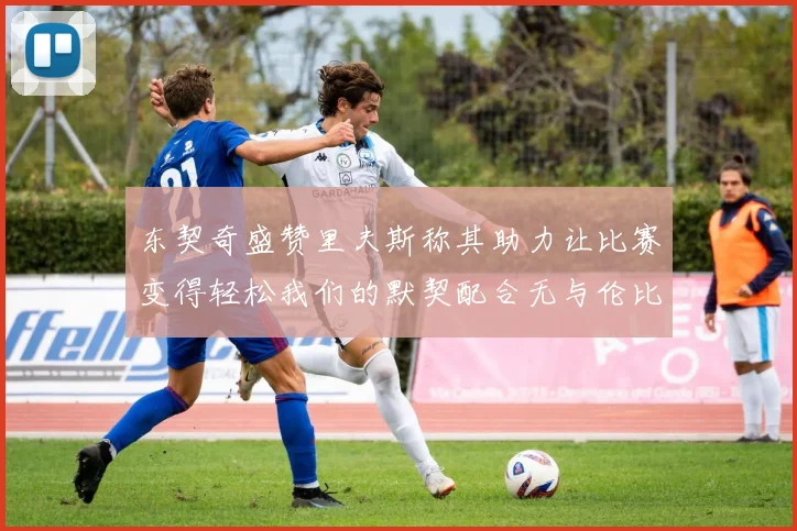 东契奇盛赞里夫斯称其助力让比赛变得轻松我们的默契配合无与伦比