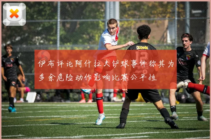 伊布评论阿什拉夫铲球事件称其为多余危险动作影响比赛公平性