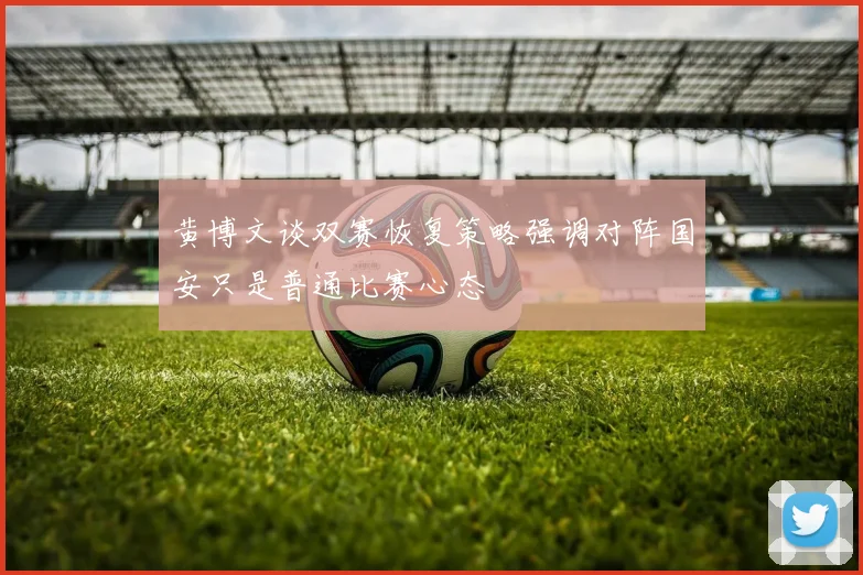 黄博文谈双赛恢复策略强调对阵国安只是普通比赛心态