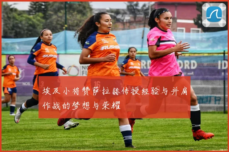 埃及小将赞萨拉赫传授经验与并肩作战的梦想与荣耀