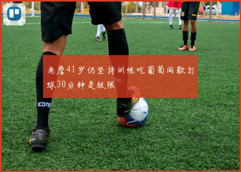 老詹41岁仍坚持训练吃葡萄间歇打球30分钟是极限