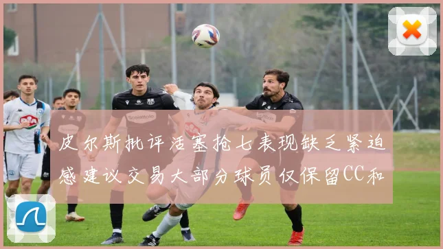 皮尔斯批评活塞抢七表现缺乏紧迫感建议交易大部分球员仅保留CC和詹金斯