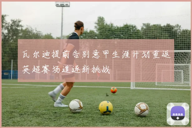 瓦尔迪提前告别意甲生涯计划重返英超赛场追逐新挑战