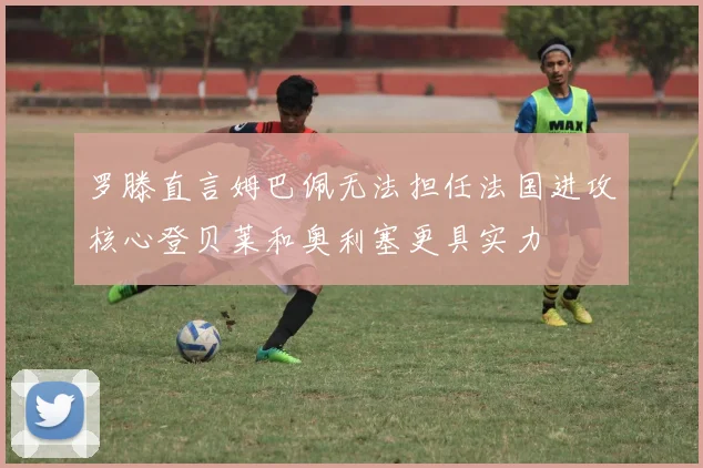 罗滕直言姆巴佩无法担任法国进攻核心登贝莱和奥利塞更具实力
