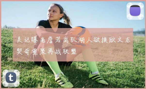 美记曝老詹若离队湖人欲换欧文东契奇重聚再战联盟