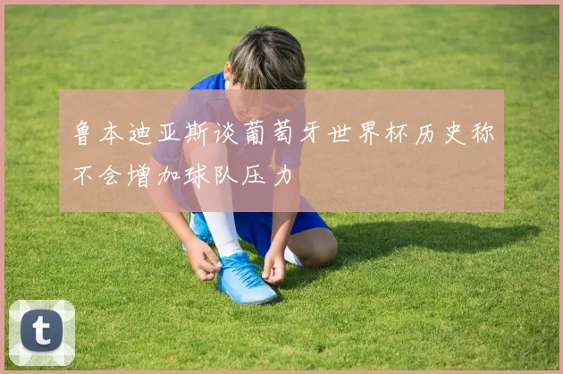 鲁本迪亚斯谈葡萄牙世界杯历史称不会增加球队压力