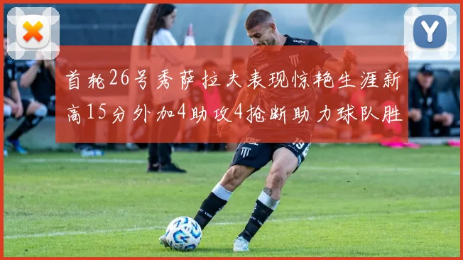 首轮26号秀萨拉夫表现惊艳生涯新高15分外加4助攻4抢断助力球队胜利